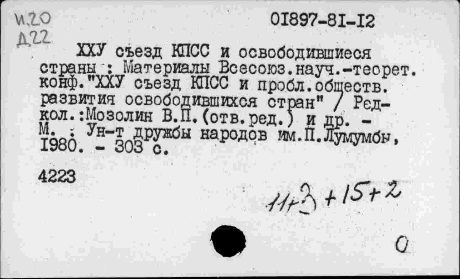 ﻿КЮ	01897-81-12
ДЯ2
ХХУ съезд КПСС и освободившиеся страны ': Материалы Всесоюз.науч.-теорет. конф."ХХУ съезд КПСС и пробл.обществ, развития освободившихся стран” 7 Ред-кол.:Мозолин В.П. (отв.ред.) и др. -198(5 - 303₽?^Ы народ°в им. П. Лумумбы, 4223	_	_
о